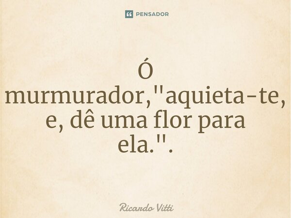 ⁠Ó murmurador, "aquieta-te, e, dê uma flor para ela.".... Frase de Ricardo Vitti.