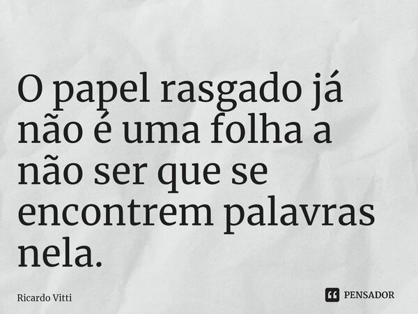 ⁠O papel rasgado já não é uma folha a não ser que se encontrem palavras nela.... Frase de Ricardo Vitti.