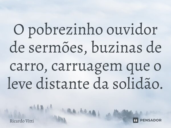 ⁠O pobrezinho ouvidor de sermões, buzinas de carro, carruagem que o leve distante da solidão.... Frase de Ricardo Vitti.