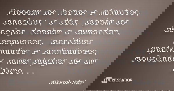 Passam as horas e minutos, concluo; o dia, porém os desejos tendem a aumentar, pequenos, assíduos apaixonados e sonhadores, revelados numa página de um livro...... Frase de Ricardo Vitti.