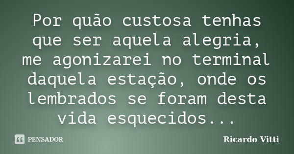 Por quão custosa tenhas que ser aquela alegria, me agonizarei no terminal daquela estação, onde os lembrados se foram desta vida esquecidos...... Frase de Ricardo Vitti.