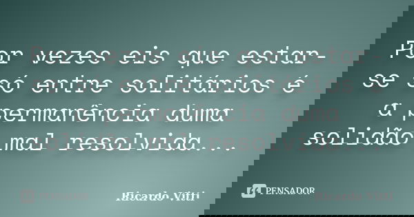 Por vezes eis que estar-se só entre solitários é a permanência duma solidão mal resolvida...... Frase de Ricardo Vitti.