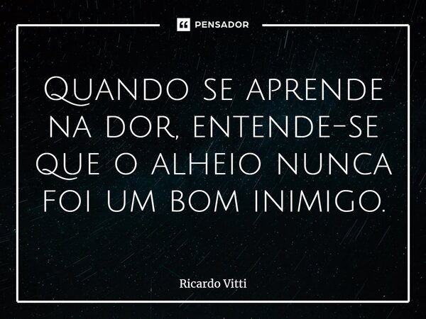 ⁠Quando se aprende na dor, entende-se que o alheio nunca foi um bom inimigo.... Frase de Ricardo Vitti.