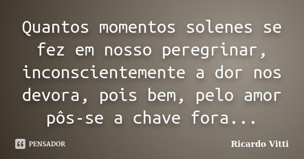 Quantos momentos solenes se fez em nosso peregrinar, inconscientemente a dor nos devora, pois bem, pelo amor pôs-se a chave fora...... Frase de Ricardo Vitti.