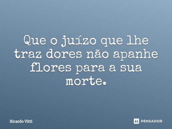 ⁠Que o juízo que lhe traz dores não apanhe flores para a sua morte.... Frase de Ricardo Vitti.