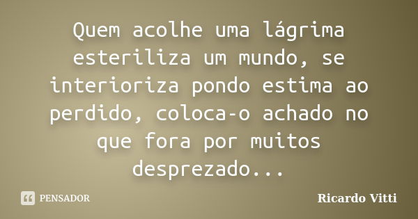 Quem acolhe uma lágrima esteriliza um mundo, se interioriza pondo estima ao perdido, coloca-o achado no que fora por muitos desprezado...... Frase de Ricardo Vitti.