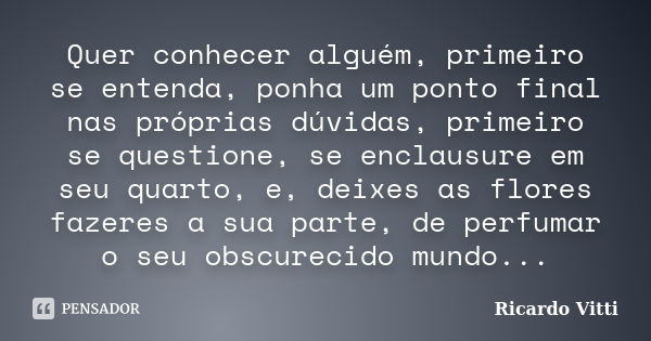 Quer conhecer alguém, primeiro se entenda, ponha um ponto final nas próprias dúvidas, primeiro se questione, se enclausure em seu quarto, e, deixes as flores fa... Frase de Ricardo Vitti.