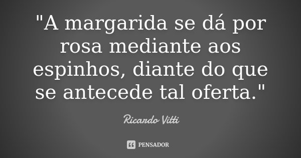 "A margarida se dá por rosa mediante aos espinhos, diante do que se antecede tal oferta."... Frase de Ricardo Vitti.