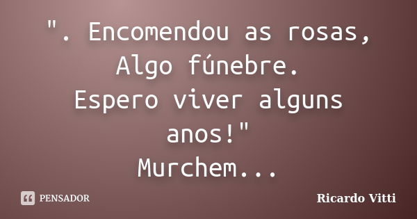 ". Encomendou as rosas, Algo fúnebre. Espero viver alguns anos!" Murchem...... Frase de Ricardo Vitti.