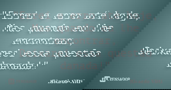 "Errei e erro até hoje, Mas quando eu lhe encontrar, Deixarei essa questão danada!"... Frase de Ricardo Vitti.