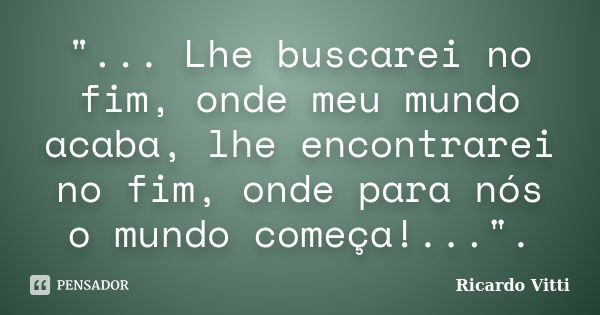 "... Lhe buscarei no fim, onde meu mundo acaba, lhe encontrarei no fim, onde para nós o mundo começa!...".... Frase de Ricardo Vitti.