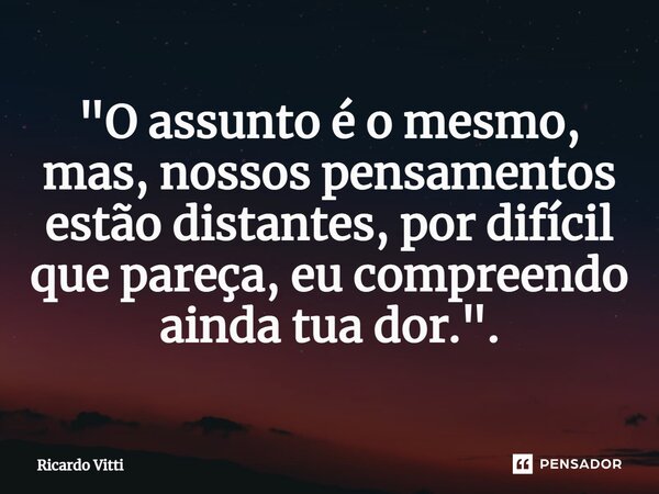 ⁠"O assunto é o mesmo, mas, nossos pensamentos estão distantes, por difícil que pareça, eu compreendo ainda tua dor.".... Frase de Ricardo Vitti.