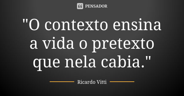 "O contexto ensina a vida o pretexto que nela cabia."... Frase de Ricardo Vitti.