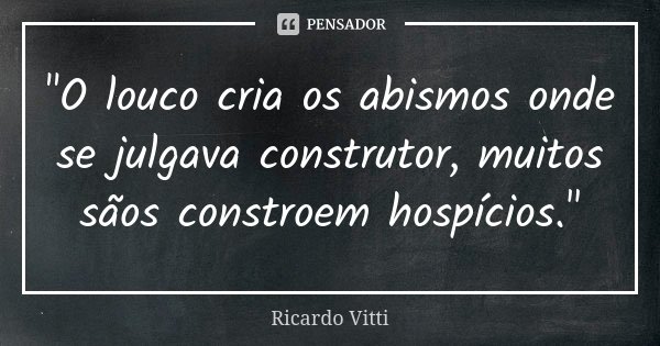 "O louco cria os abismos onde se julgava construtor, muitos sãos constroem hospícios."... Frase de Ricardo Vitti.