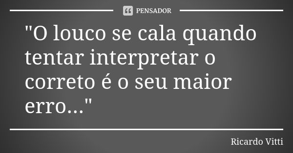 "O louco se cala quando tentar interpretar o correto é o seu maior erro..."... Frase de Ricardo Vitti.