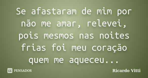 Se afastaram de mim por não me amar, relevei, pois mesmos nas noites frias foi meu coração quem me aqueceu...... Frase de Ricardo Vitti.