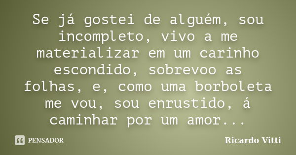 Se já gostei de alguém, sou incompleto, vivo a me materializar em um carinho escondido, sobrevoo as folhas, e, como uma borboleta me vou, sou enrustido, á camin... Frase de Ricardo Vitti.