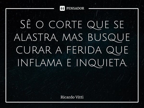 Sê o corte que se alastra, mas busque curar a ferida que inflama e inquieta. ⁠... Frase de Ricardo Vitti.