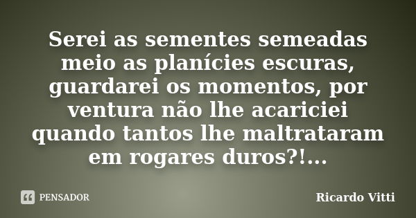 Serei as sementes semeadas meio as planícies escuras, guardarei os momentos, por ventura não lhe acariciei quando tantos lhe maltrataram em rogares duros?!...... Frase de Ricardo Vitti.