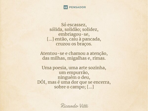 Só escassez, sólida, solidão; solidez, embriagou-se, [...] então, caiu à pancada, cruzou os braços. Atentou-se e chamou a atenção, das milhas, migalhas e, rimas... Frase de Ricardo Vitti.