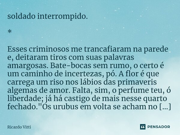 soldado interrompido. * Esses criminosos me trancafiaram na parede e, deitaram tiros com suas palavras amargosas. Bate-bocas sem rumo, o certo é um caminho de i... Frase de Ricardo Vitti.