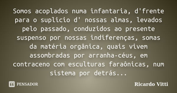 Somos acoplados numa infantaria, d'frente para o suplicio d' nossas almas, levados pelo passado, conduzidos ao presente suspenso por nossas indiferenças, somas ... Frase de Ricardo Vitti.