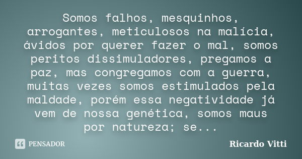 Somos falhos, mesquinhos, arrogantes, meticulosos na malícia, ávidos por querer fazer o mal, somos peritos dissimuladores, pregamos a paz, mas congregamos com a... Frase de Ricardo Vitti.