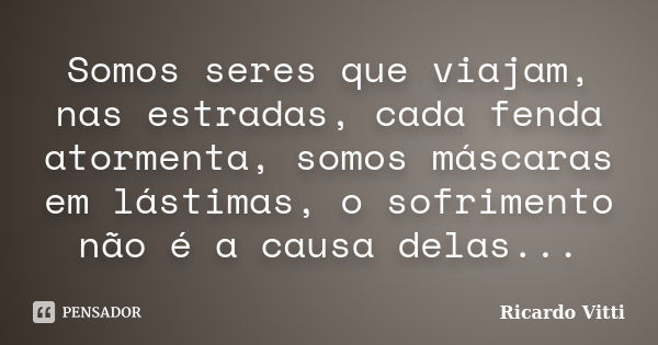 Somos seres que viajam, nas estradas, cada fenda atormenta, somos máscaras em lástimas, o sofrimento não é a causa delas...... Frase de Ricardo Vitti.