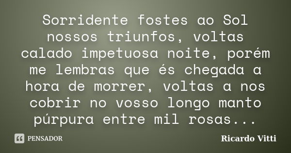 Sorridente fostes ao Sol nossos triunfos, voltas calado impetuosa noite, porém me lembras que és chegada a hora de morrer, voltas a nos cobrir no vosso longo ma... Frase de Ricardo Vitti.