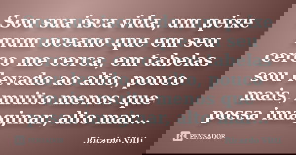 Sou sua isca vida, um peixe num oceano que em seu cerco me cerca, em tabelas sou levado ao alto, pouco mais, muito menos que possa imaginar, alto mar...... Frase de Ricardo Vitti.