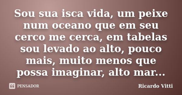 Sou sua isca vida, um peixe num oceano que em seu cerco me cerca, em tabelas sou levado ao alto, pouco mais, muito menos que possa imaginar, alto mar...... Frase de Ricardo Vitti.