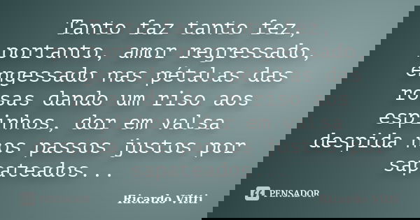 Tanto faz tanto fez, portanto, amor regressado, engessado nas pétalas das rosas dando um riso aos espinhos, dor em valsa despida nos passos justos por sapateado... Frase de Ricardo Vitti.