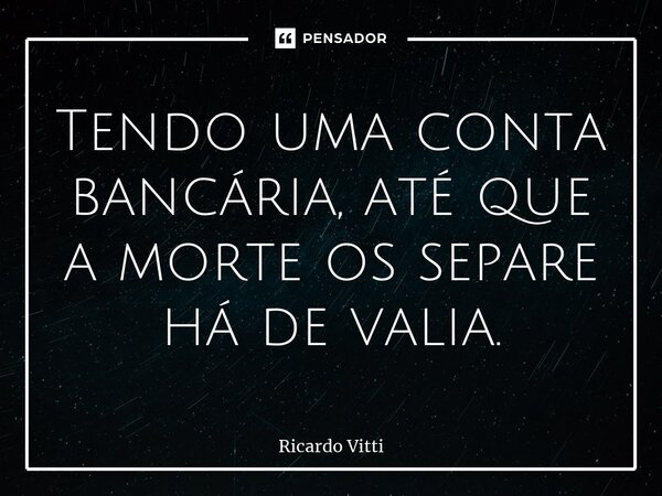 Tendo uma conta bancária, até que a morte os separe há de valia.... Frase de Ricardo Vitti.
