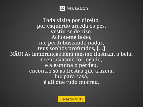 Toda visita por direito, por esquerdo arreda os pés, vestiu-se de riso. Achou-me bobo, me perdi buscando nadar, teus sonhos profundos, [...] NÃO! As lembranças ... Frase de Ricardo Vitti.