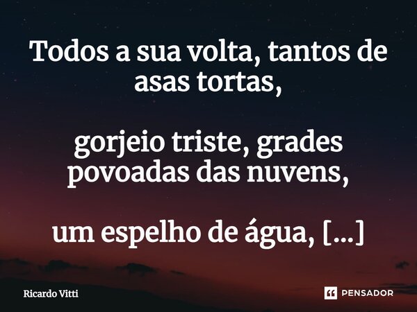 ⁠Todos a sua volta, tantos de asas tortas, gorjeio triste, grades povoadas das nuvens, um espelho de água, memória triste,... Frase de Ricardo Vitti.