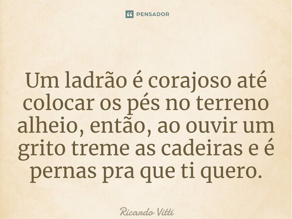 ⁠Um ladrão é corajoso até colocar os pés no terreno alheio, então, ao ouvir um grito treme as cadeiras e é pernas pra que ti quero.... Frase de Ricardo Vitti.
