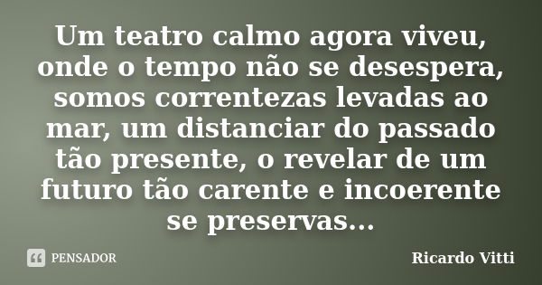 Um teatro calmo agora viveu, onde o tempo não se desespera, somos correntezas levadas ao mar, um distanciar do passado tão presente, o revelar de um futuro tão ... Frase de Ricardo Vitti.