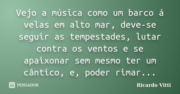 Vejo a música como um barco á velas em alto mar, deve-se seguir as tempestades, lutar contra os ventos e se apaixonar sem mesmo ter um cântico, e, poder rimar..... Frase de Ricardo Vitti.