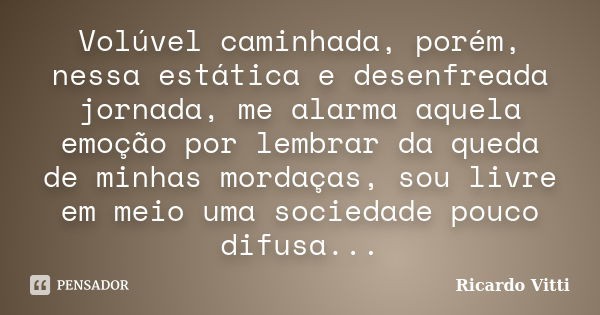 Volúvel caminhada, porém, nessa estática e desenfreada jornada, me alarma aquela emoção por lembrar da queda de minhas mordaças, sou livre em meio uma sociedade... Frase de Ricardo Vitti.