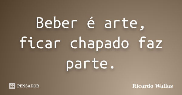 Beber é arte, ficar chapado faz parte.... Frase de Ricardo Wallas.