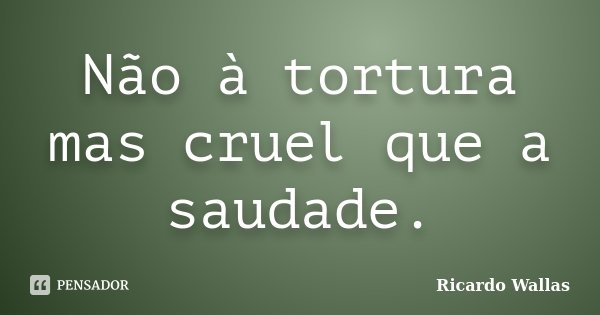 Não à tortura mas cruel que a saudade.... Frase de Ricardo Wallas.