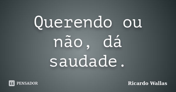 Querendo ou não, dá saudade.... Frase de Ricardo Wallas.