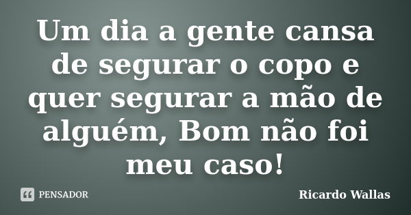 Um dia a gente cansa de segurar o copo e quer segurar a mão de alguém, Bom não foi meu caso!... Frase de Ricardo Wallas.