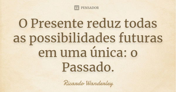 O Presente reduz todas as possibilidades futuras em uma única: o Passado.... Frase de Ricardo Wanderley.