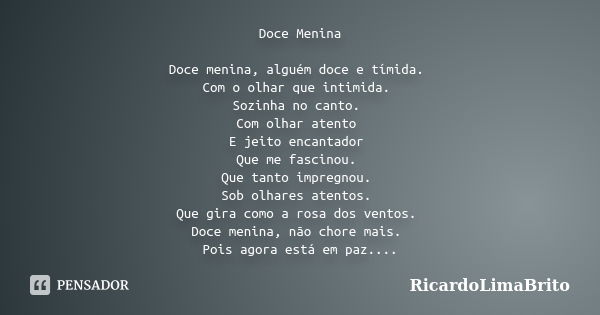 Doce Menina Doce menina, alguém doce e tímida. Com o olhar que intimida. Sozinha no canto. Com olhar atento E jeito encantador Que me fascinou. Que tanto impreg... Frase de RicardoLimaBrito.