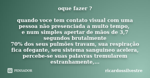 oque fazer ? quando voce tem contato visual com uma pessoa não presenciada a muito tempo, e num simples apertar de mãos de 3,7 segundos brutalmente 70% dos seus... Frase de ricardossilvestre.