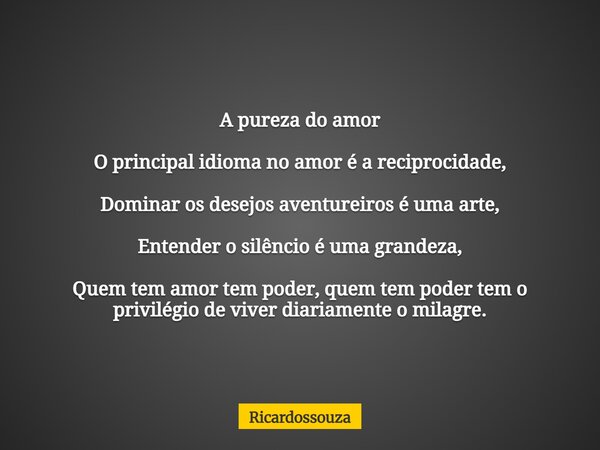 A pureza do amor O principal idioma no amor é a reciprocidade, Dominar os desejos aventureiros é uma arte, Entender o silêncio é uma grandeza, Quem tem amor tem... Frase de Ricardossouza.