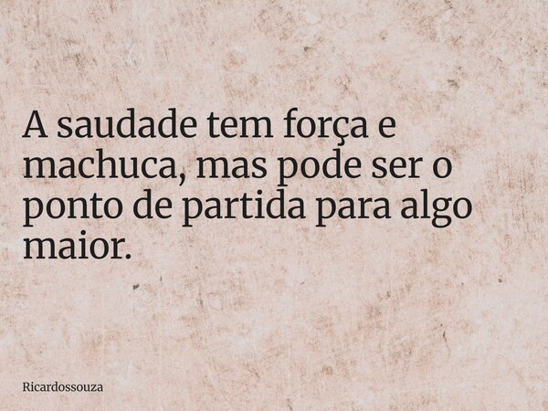 A saudade tem força e machuca, mas pode ser o ponto de partida para algo maior.... Frase de Ricardossouza.