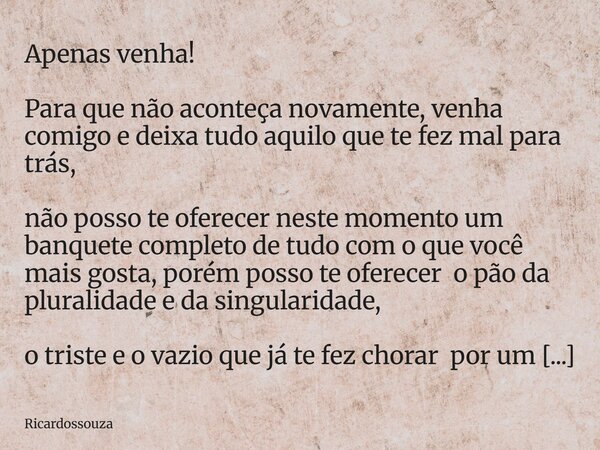 Apenas venha! Para que não aconteça novamente, venha comigo e deixa tudo aquilo que te fez mal para trás, não posso te oferecer neste momento um banquete comple... Frase de Ricardossouza.