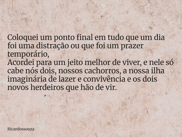 Coloquei um ponto final em tudo que um dia foi uma distração ou que foi um prazer temporário, Acordei para um jeito melhor de viver, e nele só cabe nós dois, no... Frase de Ricardossouza.